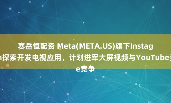 赛岳恒配资 Meta(META.US)旗下Instagram探索开发电视应用，计划进军大屏视频与YouTube竞争