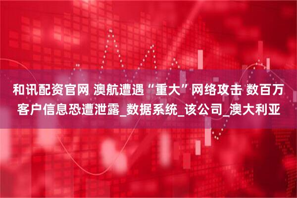 和讯配资官网 澳航遭遇“重大”网络攻击 数百万客户信息恐遭泄露_数据系统_该公司_澳大利亚