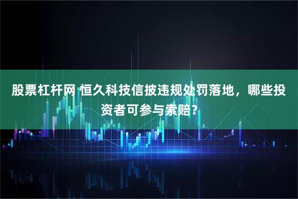 股票杠杆网 恒久科技信披违规处罚落地，哪些投资者可参与索赔？