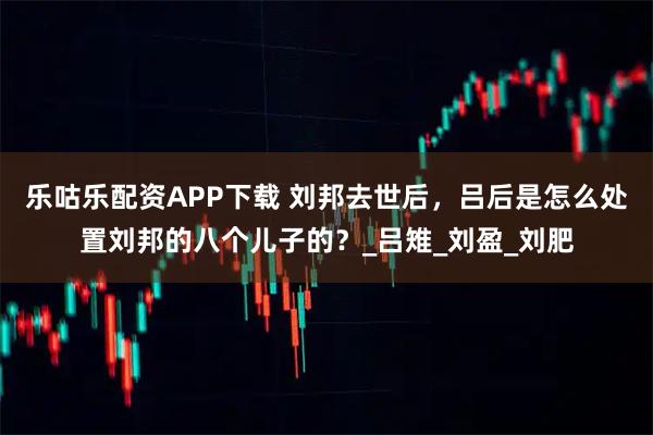 乐咕乐配资APP下载 刘邦去世后，吕后是怎么处置刘邦的八个儿子的？_吕雉_刘盈_刘肥