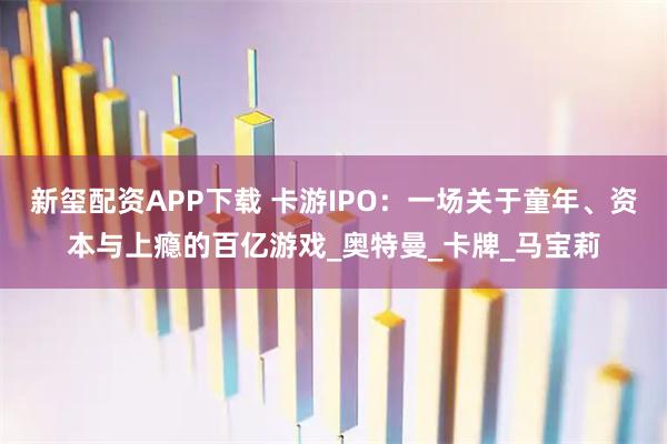 新玺配资APP下载 卡游IPO：一场关于童年、资本与上瘾的百亿游戏_奥特曼_卡牌_马宝莉