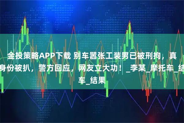 金投策略APP下载 别车嚣张工装男已被刑拘，真实身份被扒，警方回应，网友立大功！_李某_摩托车_结果