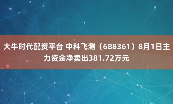大牛时代配资平台 中科飞测（688361）8月1日主力资金净卖出381.72万元