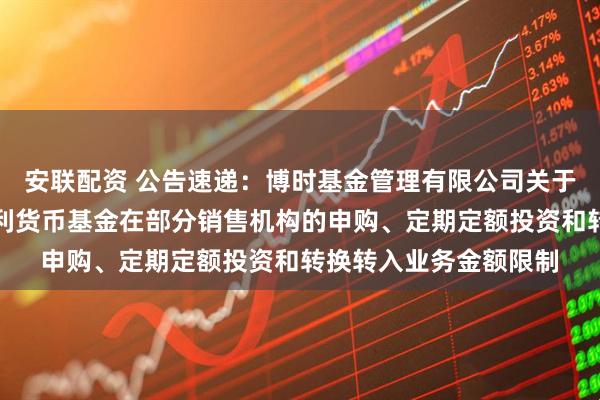 安联配资 公告速递：博时基金管理有限公司关于调整旗下博时天天增利货币基金在部分销售机构的申购、定期定额投资和转换转入业务金额限制