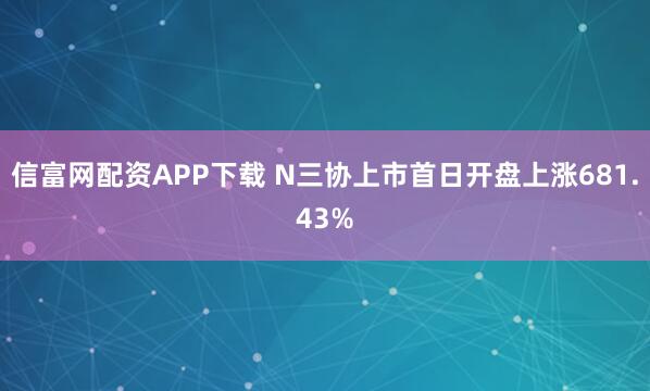 信富网配资APP下载 N三协上市首日开盘上涨681.43%