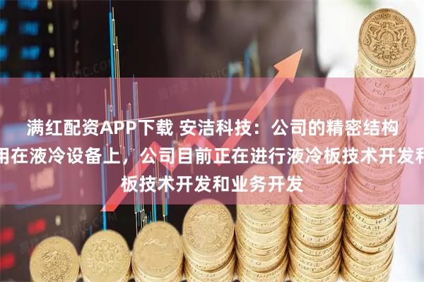 满红配资APP下载 安洁科技：公司的精密结构件可以运用在液冷设备上，公司目前正在进行液冷板技术开发和业务开发