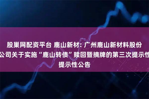 股巢网配资平台 鹿山新材: 广州鹿山新材料股份有限公司关于实施“鹿山转债”赎回暨摘牌的第三次提示性公告