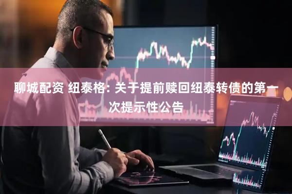 聊城配资 纽泰格: 关于提前赎回纽泰转债的第一次提示性公告