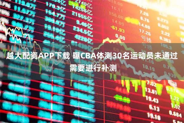 越大配资APP下载 曝CBA体测30名运动员未通过 需要进行补测