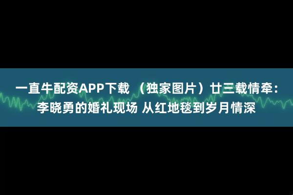 一直牛配资APP下载 （独家图片）廿三载情牵：李晓勇的婚礼现场 从红地毯到岁月情深