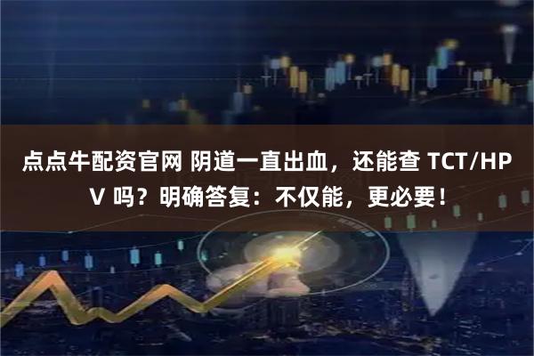 点点牛配资官网 阴道一直出血，还能查 TCT/HPV 吗？明确答复：不仅能，更必要！