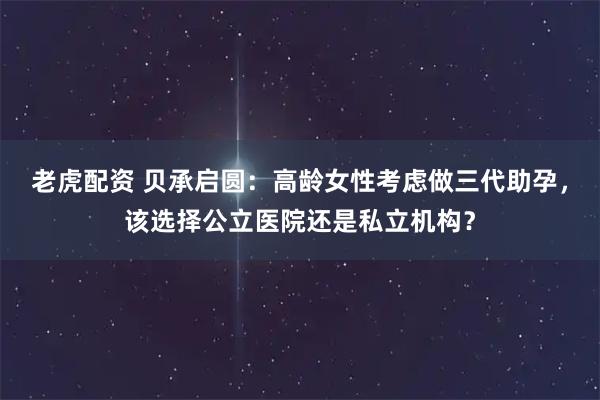 老虎配资 贝承启圆：高龄女性考虑做三代助孕，该选择公立医院还是私立机构？