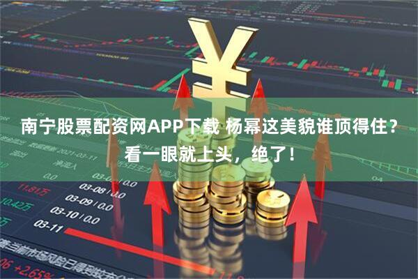南宁股票配资网APP下载 杨幂这美貌谁顶得住？看一眼就上头，绝了！
