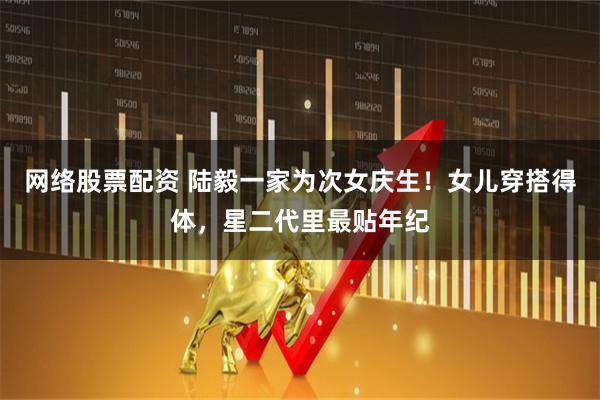 网络股票配资 陆毅一家为次女庆生！女儿穿搭得体，星二代里最贴年纪