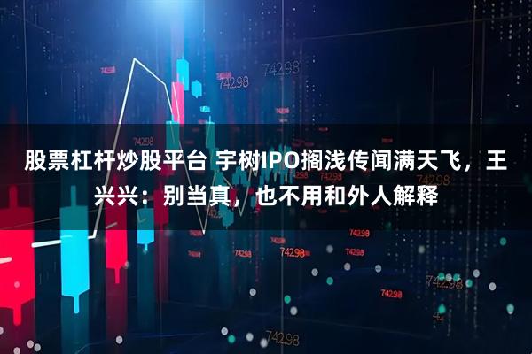 股票杠杆炒股平台 宇树IPO搁浅传闻满天飞，王兴兴：别当真，也不用和外人解释
