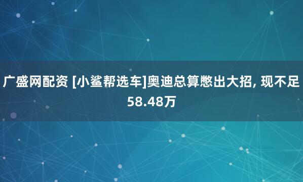 广盛网配资 [小鲨帮选车]奥迪总算憋出大招, 现不足58.48万