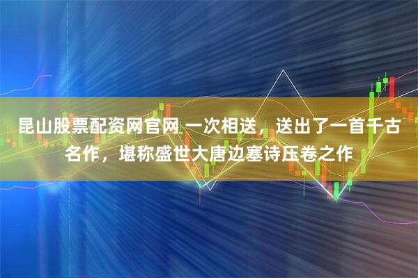 昆山股票配资网官网 一次相送，送出了一首千古名作，堪称盛世大唐边塞诗压卷之作