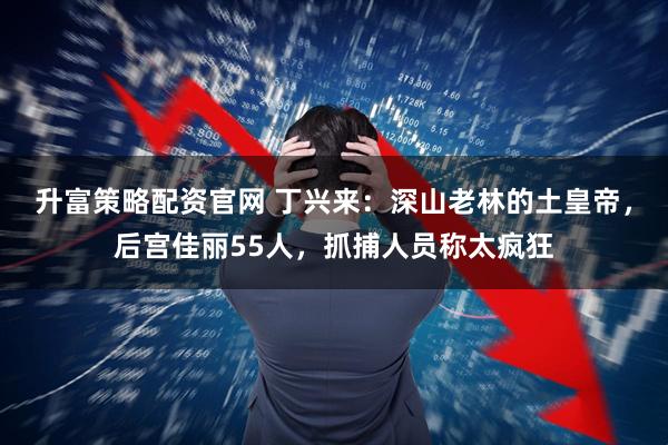 升富策略配资官网 丁兴来：深山老林的土皇帝，后宫佳丽55人，抓捕人员称太疯狂