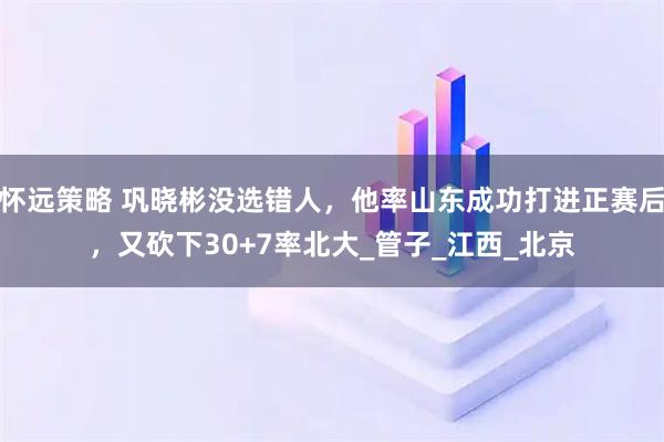 怀远策略 巩晓彬没选错人，他率山东成功打进正赛后，又砍下30+7率北大_管子_江西_北京