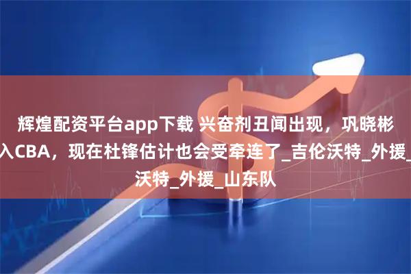 辉煌配资平台app下载 兴奋剂丑闻出现，巩晓彬把他引入CBA，现在杜锋估计也会受牵连了_吉伦沃特_外援_山东队
