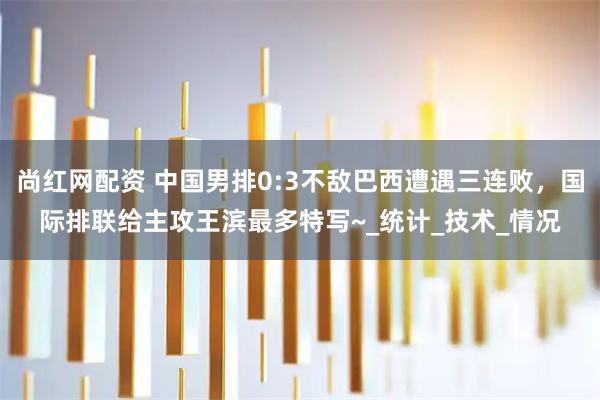尚红网配资 中国男排0:3不敌巴西遭遇三连败，国际排联给主攻王滨最多特写~_统计_技术_情况