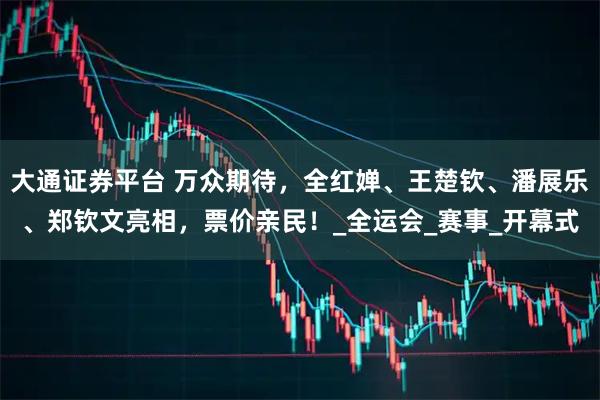 大通证券平台 万众期待，全红婵、王楚钦、潘展乐、郑钦文亮相，票价亲民！_全运会_赛事_开幕式