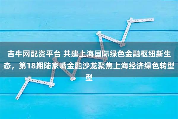 吉牛网配资平台 共建上海国际绿色金融枢纽新生态，第18期陆家嘴金融沙龙聚焦上海经济绿色转型