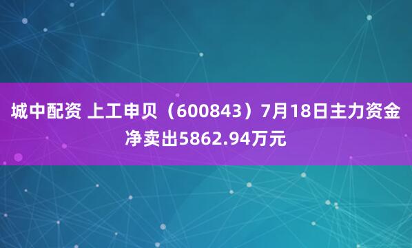 城中配资 上工申贝（600843）7月18日主力资金净卖出5862.94万元