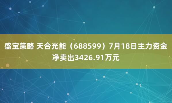 盛宝策略 天合光能（688599）7月18日主力资金净卖出3426.91万元