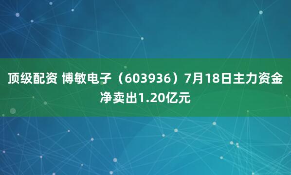 顶级配资 博敏电子（603936）7月18日主力资金净卖出1.20亿元