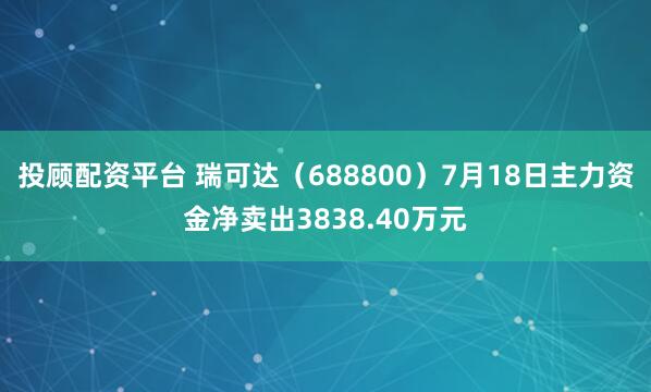 投顾配资平台 瑞可达（688800）7月18日主力资金净卖出3838.40万元