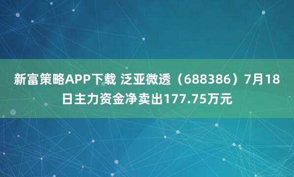 新富策略APP下载 泛亚微透（688386）7月18日主力资金净卖出177.75万元