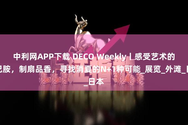 中利网APP下载 DECO Weekly丨感受艺术的多巴胺，制扇品香，寻找消夏的N+1种可能_展览_外滩_日本