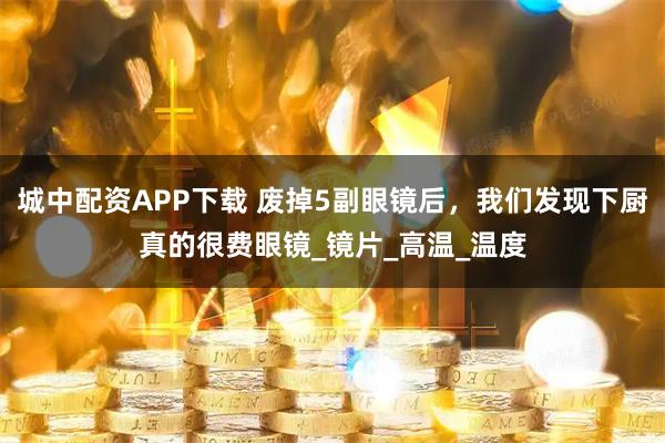 城中配资APP下载 废掉5副眼镜后，我们发现下厨真的很费眼镜_镜片_高温_温度