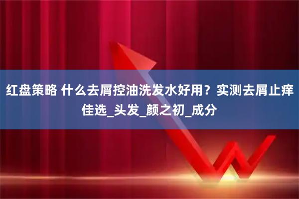红盘策略 什么去屑控油洗发水好用？实测去屑止痒佳选_头发_颜之初_成分