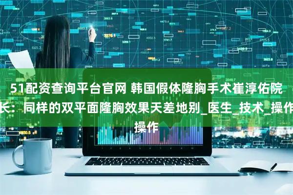 51配资查询平台官网 韩国假体隆胸手术崔淳佑院长：同样的双平面隆胸效果天差地别_医生_技术_操作