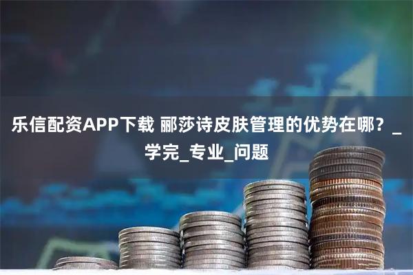 乐信配资APP下载 郦莎诗皮肤管理的优势在哪？_学完_专业_问题