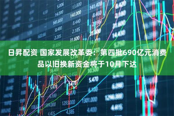 日昇配资 国家发展改革委：第四批690亿元消费品以旧换新资金将于10月下达