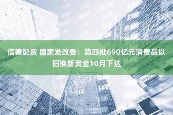 信德配资 国家发改委：第四批690亿元消费品以旧换新资金10月下达