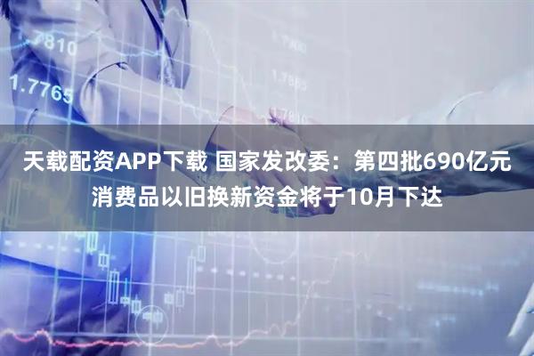 天载配资APP下载 国家发改委：第四批690亿元消费品以旧换新资金将于10月下达