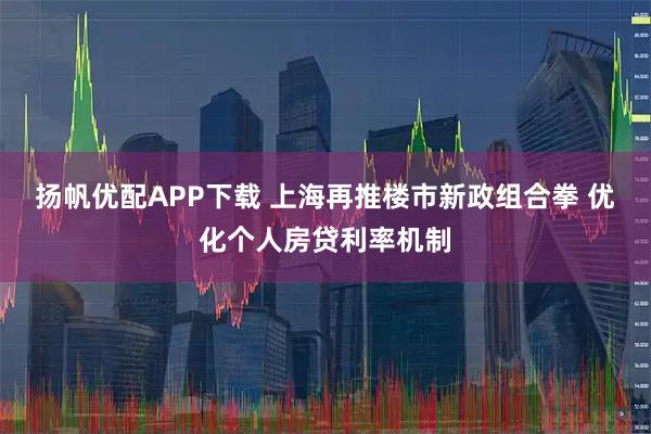 扬帆优配APP下载 上海再推楼市新政组合拳 优化个人房贷利率机制