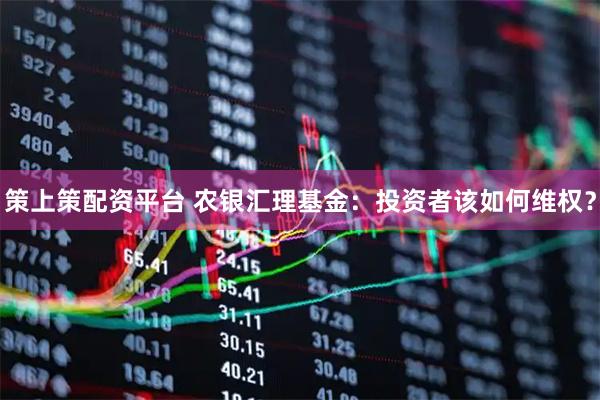 策上策配资平台 农银汇理基金：投资者该如何维权？