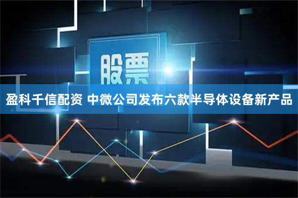 盈科千信配资 中微公司发布六款半导体设备新产品
