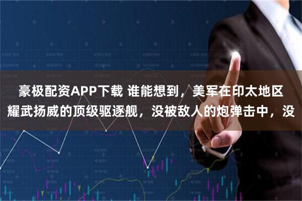 豪极配资APP下载 谁能想到，美军在印太地区耀武扬威的顶级驱逐舰，没被敌人的炮弹击中，没