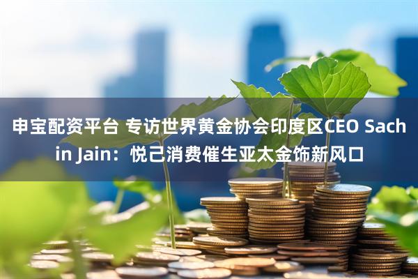 申宝配资平台 专访世界黄金协会印度区CEO Sachin Jain：悦己消费催生亚太金饰新风口